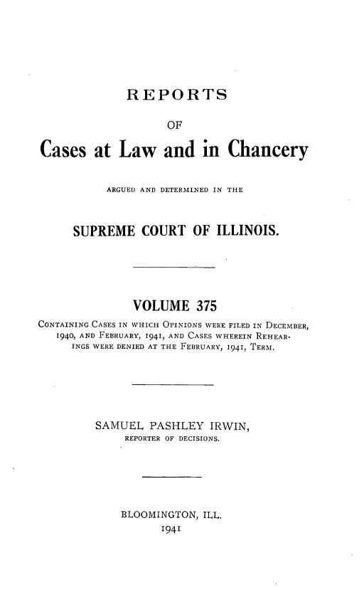 handle is hein.statereports/rclichill0375 and id is 1 raw text is: REPORTS
OF
Cases at Law and in Chancery
ARGUED AND DETERMINED IN THE
SUPREME COURT OF ILLINOIS.
VOLUME 375
CONTAINING CASES IN WHICH OPINIONS WERE FILED IN DECEMBER,
1940, AND FEBRUARY, 1941, AND CASES WHEREIN REHEAR-
INGS WERE DENIED AT THE FEBRUARY, 1941, TERM.
SAMUEL PASHLEY IRWIN,
REPORTER OF DECISIONS.
BLOOMINGTON, ILL.
1941


