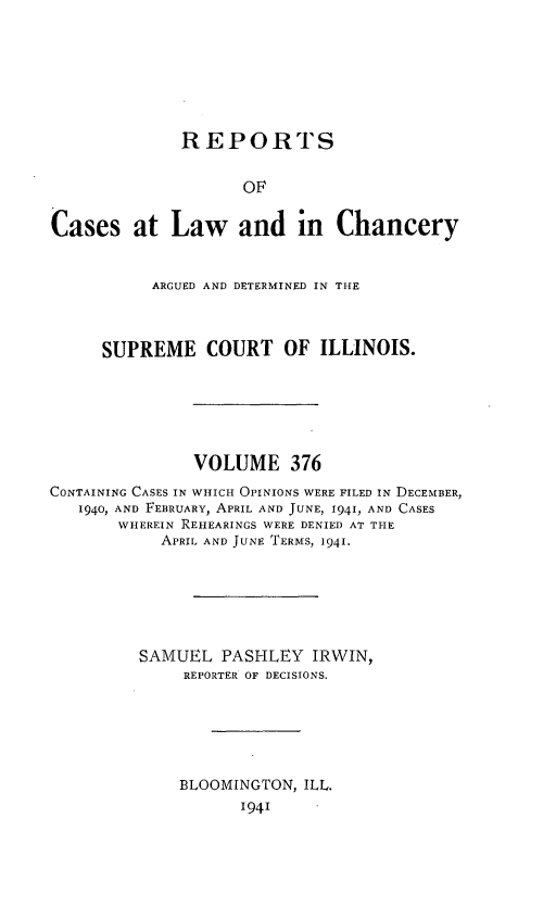 handle is hein.statereports/rclichill0376 and id is 1 raw text is: REPORTS
OF
Cases at Law and in Chancery
ARGUED AND DETERMINED IN THE
SUPREME COURT OF ILLINOIS.
VOLUME 376
CONTAINING CASES IN WHICH OPINIONS WERE FILED IN DECEMBER,
1940, AND FEBRUARY, APRIL AND JUNE, 1941, AND CASES
WHEREIN REHEARINGS WERE DENIED AT THE
APRIL AND JUNE TERMS, 1941.
SAMUEL PASHLEY IRWIN,
REPORTER OF DECISIONS.
BLOOMINGTON, ILL.
1941


