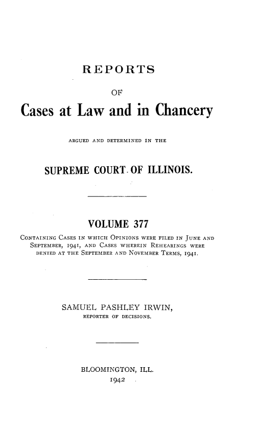 handle is hein.statereports/rclichill0377 and id is 1 raw text is: REPORTS
OF
Cases at Law and in Chancery
ARGUED AND DETERMINED IN THE
SUPREME COURT. OF ILLINOIS.
VOLUME 377
CONTAINING CASES IN WHICH OPINIONS WERE FILED IN JUNE AND
SEPTEMBER, 1941, AND CASES WHEREIN REHEARINGS WERE
DENIED AT THE SEPTEMBER AND NOVEMBER TERMS, 1941.
SAMUEL PASHLEY IRWIN,
REPORTER OF DECISIONS.
BLOOMINGTON, ILL.
1942


