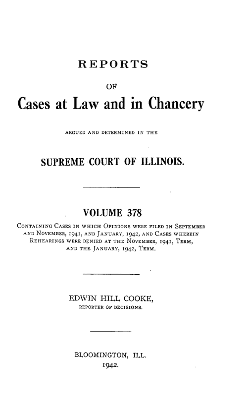 handle is hein.statereports/rclichill0378 and id is 1 raw text is: REPORTS
OF
Cases at Law and in Chancery
ARGUED AND DETERMINED IN THE
SUPREME COURT OF ILLINOIS.
VOLUME 378
CONTAINING CASES IN WHICH OPINIONS WERE FILED IN SEPTEMBER
AND NOVEMBER, 1941, AND JANUARY, 1942, AND CASES WHEREIN
REHEARINGS WERE DENIED AT THE NOVEMBER, 1941, TERM,
AND THE JANUARY, 1942, TERM.
EDWIN HILL COOKE,
REPORTER OF DECISIONS.
BLOOMINGTON, ILL.
1942.


