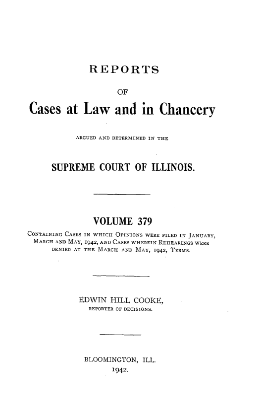 handle is hein.statereports/rclichill0379 and id is 1 raw text is: REPORTS
OF
Cases at Law and in Chancery
ARGUED AND DETERMINED IN THE
SUPREME COURT OF ILLINOIS.
VOLUME 379
CONTAINING CASES IN WHICH OPINIONS WERE FILED IN JANUARY,
MARCH AND MAY, 1942, AND CASES WHEREIN REHEARINGS WERE
DENIED AT THE MARCH AND MAY, 1942, TERMS.
EDWIN HILL COOKE,
REPORTER OF DECISIONS.
BLOOMINGTON, ILL.
1942.


