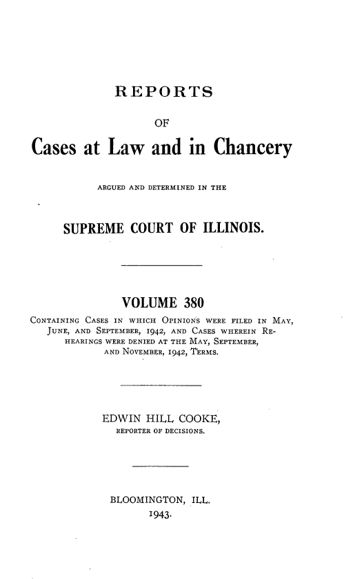 handle is hein.statereports/rclichill0380 and id is 1 raw text is: REPORTS
OF
Cases at Law and in Chancery
ARGUED AND DETERMINED IN THE
SUPREME COURT OF ILLINOIS.
VOLUME 380
CONTAINING CASES IN WHICH OPINIONS WERE FILED IN MAY,
JUNE, AND SEPTEMBER, 1942, AND CASES WHEREIN RE-
HEARINGS WERE DENIED AT THE MAY, SEPTEMBER,
AND NOVEMBER, 1942, TERMS.
EDWIN HILL COOKE,
REPORTER OF DECISIONS.
BLOOMINGTON, ILL.
1943.



