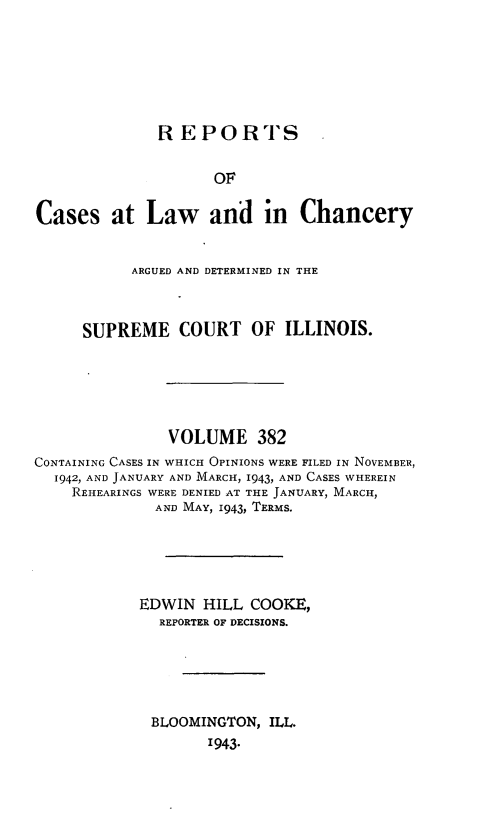 handle is hein.statereports/rclichill0382 and id is 1 raw text is: REPORTS
OF
Cases at Law and in Chancery
ARGUED AND DETERMINED IN THE
SUPREME COURT OF ILLINOIS.
VOLUME 382
CONTAINING CASES IN WHICH OPINIONS WERE FILED IN NOVEMBER,
1942, AND JANUARY AND MARCH, 1943, AND CASES WHEREIN
REHEARINGS WERE DENIED AT THE JANUARY, MARCH,
AND MAY, 1943, TERMS.
EDWIN HILL COOKE,
REPORTER OF DECISIONS.
BLOOMINGTON, ILL.
1943.


