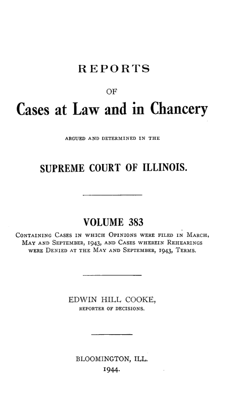 handle is hein.statereports/rclichill0383 and id is 1 raw text is: REPORTS
OF
Cases at Law and in Chancery
ARGUED AND DETERMINED IN THE
SUPREME COURT OF ILLINOIS.
VOLUME 383
CONTAINING CASES IN WHICH OPINIONS WERE FILED IN MARCH,
MAY AND SEPTEMBER, 1943, AND CASES WHEREIN REHEARINGS
WERE DENIED AT THE MAY AND SEPTEMBER, 1943, TERMS.
EDWIN HILL COOKE,
REPORTER OF DECISIONS.
BLOOMINGTON, ILL.
1944.


