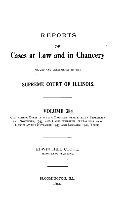 handle is hein.statereports/rclichill0384 and id is 1 raw text is: REPORTS
OF
Cases at Law and in Chancery
ARGUED AND DETERMINED IN THE
SUPREME COURT OF ILLINOIS.
VOLUME 384
CONTAINING CASES IN WHICH OPINIONS WERE FILED IN SEPTEMBER
AND NOVEMBER, 1943, AND CASES WHEREIN REHEARINGS WERE
DENIED AT THE NOVEMBER, 1943, AND JANUARY, 1944, TERMS.
EDWIN HILL COOKE,
REPORTER OF DECISIONS.
BLOOMINGTON, ILL.
1944.


