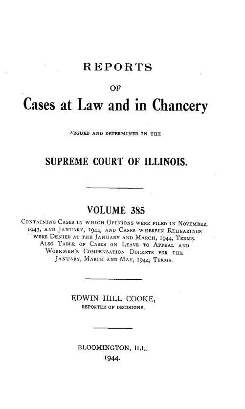 handle is hein.statereports/rclichill0385 and id is 1 raw text is: REPORTS
OF
Cases at Law and in Chancery
ARGUED AND DETERMINED IN THE
SUPREME COURT OF ILLINOIS.
VOLUME 385
CONTAINING CASES IN WHICH OPINIONS WERE FILED IN NOVEMBER,
1943, AND JANUARY, 1944, AND CASES WHEREIN REHEARINGS
WERE DENIED AT THE JANUARY AND MARCH, 1944, TERMS.
ALSO TABLE OF CASES ON LEAVE TO APPEAL AND
WORKMEN'S COMPENSATION DOCKETS FOR THE
JANUARY, MARCH AND MAY, 1944, TERMS.
EDWIN HILL COOKE,
REPORTER OF DECISIONS.
BLOOMINGTON, ILL.
1944.



