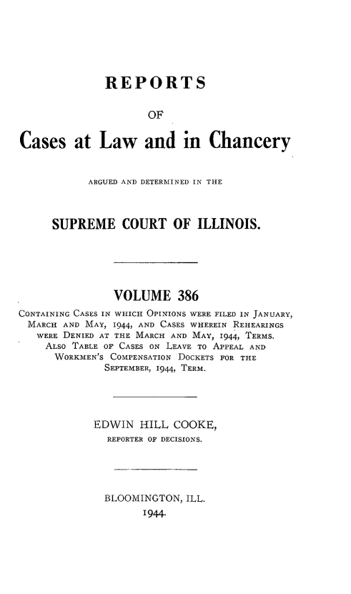 handle is hein.statereports/rclichill0386 and id is 1 raw text is: REPORTS
OF
Cases at Law and in Chancery
ARGUED AND DETERMINED IN THE
SUPREME COURT OF ILLINOIS.
VOLUME 386
CONTAINING CASES IN WHICH OPINIONS WERE FILED IN JANUARY,
MARCH AND MAY, 1944, AND CASES WHEREIN REHEARINGS
WERE DENIED AT THE MARCH AND MAY, 1944, TERMS.
ALSO TABLE OF CASES ON LEAVE TO APPEAL AND
WORKMEN'S COMPENSATION DOCKETS FOR THE
SEPTEMBER, 1944, TERM.
EDWIN HILL COOKE,
REPORTER OF DECISIONS.
BLOOMINGTON, ILL.
1944-


