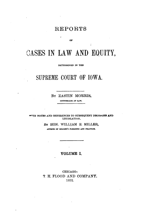 handle is hein.statereports/rclsciowa0001 and id is 1 raw text is: REPORTS
OF
OASES IN LAW AND EQUITY,
DETERMINED IN THE
SUPREME COURT OF IOWA.
By EASTIN MORRIS,
COUNSELLOR AT LAW.
wTTH NOTES AND REFERENCES TO SUBSEQUENT DECISIONS AND
LEGISLATION,
By HON. WILLIAM E. MILLER,
AUTHOB OF NILLR'S PLIADM~G Aq PRIUM .
VOLUME L
CHICAGO:
T.H . FLOOD AND COMPANY.
1892.


