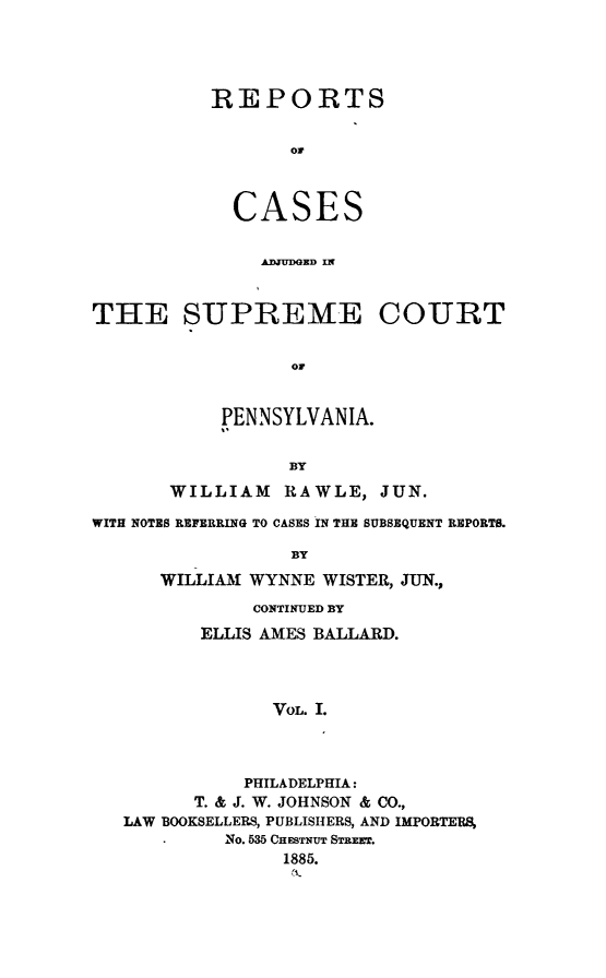 handle is hein.statereports/rcpenia0001 and id is 1 raw text is: REPORTS
or
CASES
AD)JUDGED IN

THE SUPREME COURT
OF
PENNSYLVANIA.
BY
WILLIAM      RAWLE, JUN.
WITH NOTES REFERRING TO CASES IN THE SUBSEQUENT REPORTS.
BY
WILLIAM WYNNE WISTER, JUN.,
CONTINUED BY
ELLIS AMES BALLARD.
VOL. I.
PHILADELPHIA:
T. & J. W. JOHNSON & CO.,
LAW BOOKSELLERS, PUBLISHERS, AND IMPORTERS,
NO. 535 CHESTNUT STREET.
1885.


