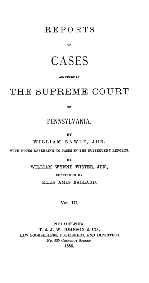 handle is hein.statereports/rcpenia0003 and id is 1 raw text is: REPORTS
OF
CASES
ADJUDGED IN

THE SUPREME COURT
OF
PENNSYLVANIA.
BY
WILLIAM     RAWLE, JUN.
WITH NOTES REFERRING TO CASES IN THE SUBSEQUENT REPORTS.
BY
WILLIAM WYNNE WISTER, JUN.,
CONTINUED BY
ELLIS AMES BALLARD.
VOL. III.
PHILADELPHIA.
T. & J. W. JOHNSON & CO.,
LAW BOOKSELLERS, PUBLISHERS, AND IMPORTERS,
No. 535 CHESTNUT STREmE.
1885.


