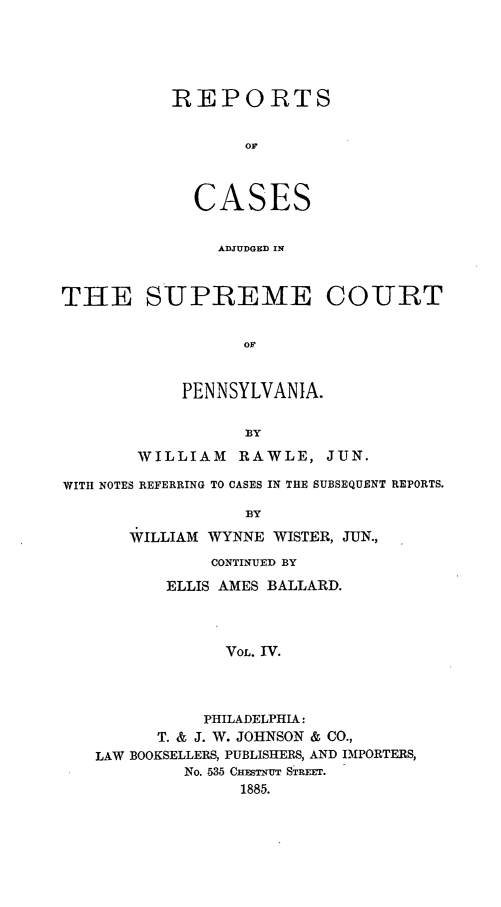handle is hein.statereports/rcpenia0004 and id is 1 raw text is: REPORTS
OF
CASES
ADJUDGED IN

THE SUPREME COURT
OF
PENNSYLVANIA.
BY
WILLIAM RAWLE, JUN.
WITH NOTES REFERRING TO CASES IN THE SUBSEQUENT REPORTS.
BY
WILLIAM WYNNE WISTER, JUN.,
CONTINUED BY
ELLIS AMES BALLARD.
VOL. IV.
PHILADELPHIA:
T. & J. W. JOHNSON & CO.,
LAW BOOKSELLERS, PUBLISHERS, AND IMPORTERS,
No. 536 C STuT STRET.
1885.


