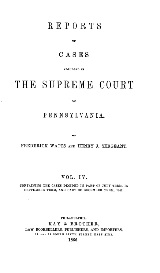 handle is hein.statereports/rcpennsa0004 and id is 1 raw text is: REPORTS
CS
ADJUDGED IN

THE SUPREME COURT
OF
PENNSYLVANIA.
wY
FREDERICK WATTS AND HENRY J. SERGEANT.
VOL. IV.
CONTAINING THE CASES DECIDED IN PART OF JULY TERM, IN
SEPTEMBER TERM, AND PART OF DECEMBER TERM, 1842.
PHILADELPHIA:
KAY & BROTHER,
LAW BOOKSELLERS, PUBLISHERS, AND IMPORTERS,
17 AND 19 SOUTH SIXTH STREET, EAST SIDE.
1866.


