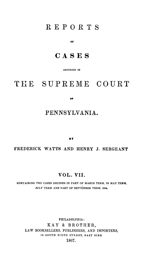 handle is hein.statereports/rcpennsa0007 and id is 1 raw text is: REPORTS
CS
ADJUDGED IN

r[TE SUPREME COURT
OP
PENNSYLVANIA.

FREDERICK WATTS AND HENRY J. SERGEANT
VOL. VII.
CONTAINING THE CASES DECIDED IN PART OF MARCH TERM, IN MAY TERM,
JULY TERM AND PART OF SEPTEMBER TERM, 1844.
PHILADELPHIA:
KAY & BROTHER,
LAW BOOKSELLERS, PUBLISHERS, AND IMPORTERS,
19 SOUTH SIXTH STREET, EAST SIDE.
1867.


