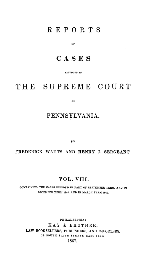 handle is hein.statereports/rcpennsa0008 and id is 1 raw text is: REPORTS
OF
CASES
ADJUDGED IN

THE SUPREME COURT
OF
PENNSYLVANIA.
FREDERICK WATTS AND HENRY J. SERGEANT
VOL. VIII.
CONTAINING THE CASES DECIDED IN PART OF SEPTEMBER TERM, AND IN
DECEMBER TERM 1844, AND IN MARCH TERM 1845.
PHILADELPHIA:
KAY & BROTHER,
LAW BOOKSELLERS, PUBLISHERS, AND IMPORTERS,
19 SOUTH SIXTH STREET, EAST SIDE.
1867.


