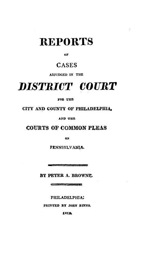handle is hein.statereports/rcpleaia0002 and id is 1 raw text is: ï»¿REPORTS
op
CASES
ADJUDGED IN THE
DISTRICT COURT
yOR ThE
CITY AND COUNTY OF PHILADELPHIA,
AND THE
COURTS OF COMMON PLEAS

OD.
PENNSYLVANXA.

B3Y PETER A. BROWNEP.
PHILADELPHIA:
?RINTED BY JOHN NXNS.


