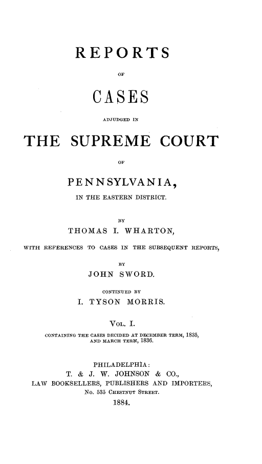 handle is hein.statereports/rcsgedpe0001 and id is 1 raw text is: REPORTS
OF
CASES
ADJUDGED IN

THE SUPREME COURT
OF
PENNSYLVANIA,
IN THE EASTERN DISTRICT.
BY
THOMAS I. WHARTON,
WITH REFERENCES TO CASES IN THE SUBSEQUENT REPORT ,
BY
JOHN SWORD.
CONTINUED BY
I. TYSON MORRIS.
VOL. I.
CONTAINING THE CASES DECIDED AT DECEMBER TERM, 1835,
AND MARCH TERM, 1836.
PHILADELPHIA:
T. & J. W. JOHNSON & CO.,
LAW BOOKSELLERS, PUBLISHERS AND IMPORTERS,
No. 535 CHESTNUT STREET.
1884.


