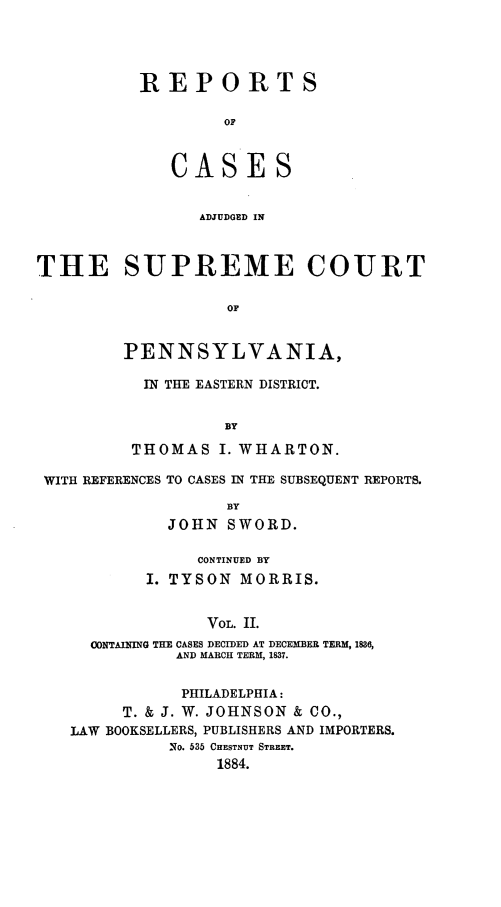 handle is hein.statereports/rcsgedpe0002 and id is 1 raw text is: REPORTS
OF
CASES
ADJUDGED IN

THE SUPREME COURT
OF
PENNSYLVANIA,

IN THE EASTERN DISTRICT.
BY
THOMAS I. WHARTON.

WITH REFERENCES TO CASES IN THE SUBSEQUENT REPORTS.
BY
JOHN SWORD.
CONTINUED BY
I. TYSON MORRIS.
VOL. II.
CONTAINING THE CASES DECIDED AT DECEMBER TERM, 1886,
AND MARCH TERM, 1837.
PHILADELPHIA:
T. & J. W. JOHNSON & CO.,
LAW BOOKSELLERS, PUBLISHERS AND IMPORTERS.
No. 535 CHESTNUT STREET.
1884.


