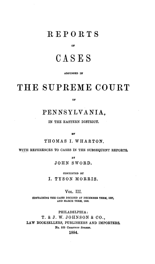 handle is hein.statereports/rcsgedpe0003 and id is 1 raw text is: REPORTS
OF
CASES
ADJUDGED IN

THE SUPREME COURT
OF
PENNSYLVANIA.,

IN THE EASTERN DISTRICT.
By
T'HOMAS I. WHARTON.

WITH REFERENCES TO CASES IN THE SUBSEQUENT REPORTS.
BY
JOHN SWORD.
CONTINUED BY
I. TYSON MORRIS.
VOL. III.
CONTAINING THE CASES DECIDED AT DECEMBER TERM, 1837,
AND MARCH TERM, 1838.
PHILADELPHIA:
T. & J. W. JOHNSON & CO.,
LAW BOOKSELLERS, PUBLISHERS AND IMPORTERS.
No. 535 CHESTNUT STREET.
1884.


