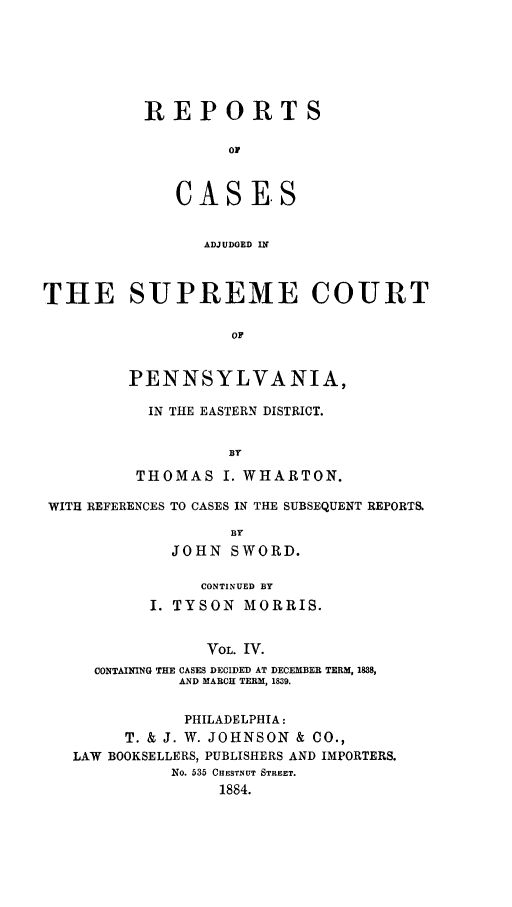 handle is hein.statereports/rcsgedpe0004 and id is 1 raw text is: REPORTS
OF
CASE-S
ADJUDGED IN

THE SUPREME COURT
OF
PENNSYLVANIA,

IN THE EASTERN DISTRICT.
BY
THOMAS I. WHARTON.

WITH REFERENCES TO CASES IN THE SUBSEQUENT REPORTS.
BY
JOHN SWORD.
CONTINUED BY
I. TYSON MORRIS.
VOL. IV.
CONTAINING THE CASES DECIDED AT DECEMBER TERM, 1838,
AND MARCH TERM , 1839.
PHILADELPHIA:
T. & J. W. JOHNSON & CO.,
LAW BOOKSELLERS, PUBLISHERS AND IMPORTERS.
No. 535 CHESTNUT STREET.
1884.


