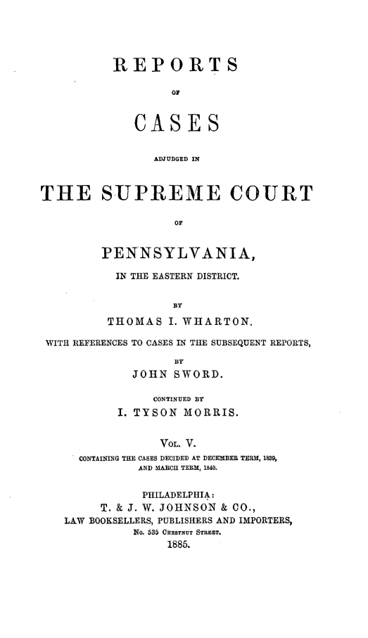 handle is hein.statereports/rcsgedpe0005 and id is 1 raw text is: REPORT S
OF
CASES
ADJUDGED IN

THE SUPREME COURT
OF
PENNSYLVANIA,

IN THE EASTERN DISTRICT.
BY
THOMAS I. WHARTON.

WITH REFERENCES TO CASES IN THE SUBSEQUENT REPORTS,
BY
JOHN SWORD.
CONTINUED BY
I. TYSON MORRIS.
VOL. V.
CONTAINING THE CASES DECIDED AT DECEMBER TERM, 1839,
AND MARCH TERM, 1840.
PHILADELPHIA:
T. & J. W. JOHNSON & CO.,
LAW BOOKSELLERS, PUBLISHERS AND IMPORTERS,
No. 535 CHESTNUT STREET.
1885.


