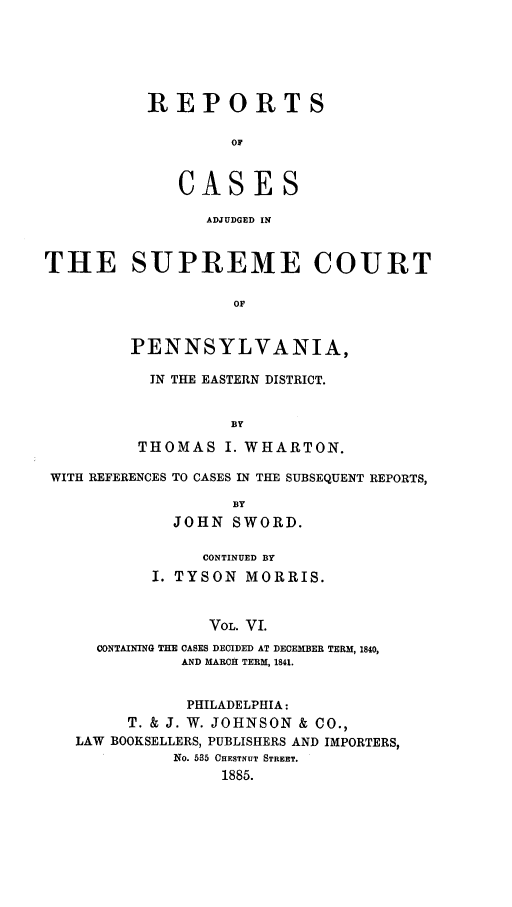 handle is hein.statereports/rcsgedpe0006 and id is 1 raw text is: REPORTS
OF
CASES
ADJUDGED IN

THE SUPREME COURT
OF
PENNSYLVANIA,

IN THE EASTERN DISTRICT.
BY
THOMAS I. WHARTON.

WITH REFERENCES TO CASES IN THE SUBSEQUENT REPORTS,
BY
JOHN SWORD.
CONTINUED BY
I. TYSON MORRIS.
VOL. VI.
CONTAINING THE CASES DECIDED AT DECEMBER TERM, 1840,
AND MARCH TERM, 1841.
PHILADELPHIA:
T. & J. W. JOHNSON & CO.,
LAW BOOKSELLERS, PUBLISHERS AND IMPORTERS,
No. 535 CHESTNUT STREET.
1885.



