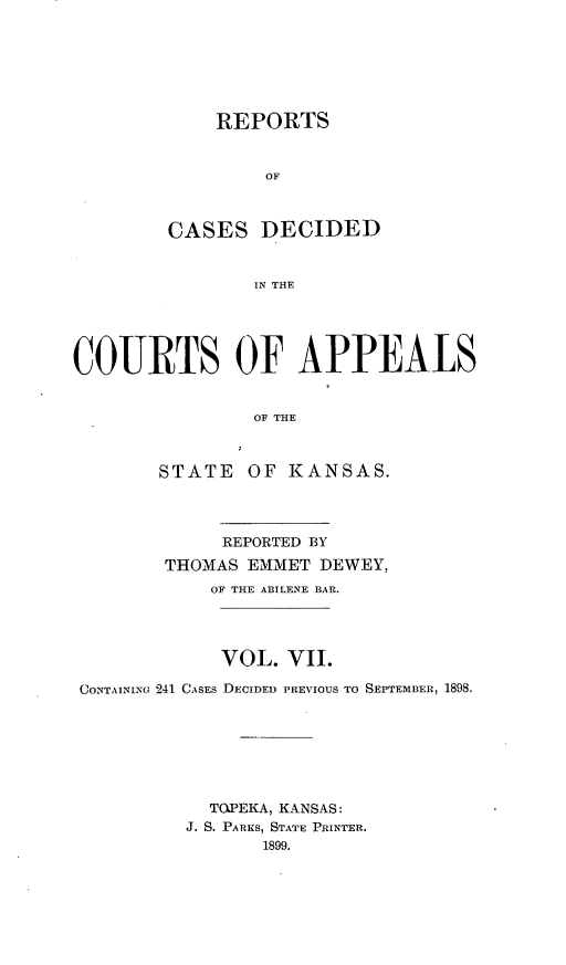 handle is hein.statereports/rctapks0007 and id is 1 raw text is: 







    REPORTS


         OF



CASES DECIDED


        IN THE


COURTS OF APPEALS


                OF THE



        STATE OF KANSAS.




             REPORTED BY

        THOMAS EMMET DEWEY,
            OF THE ABILENE BAR.




            VOL. VII.

 CONTAINING 241 CASES DECIDED PREVIOUS TO SEPTEMBER, 1898.







            TOPEKA, KANSAS:
          J. S. PARKS, STATE PRINTER.
                 1899.


