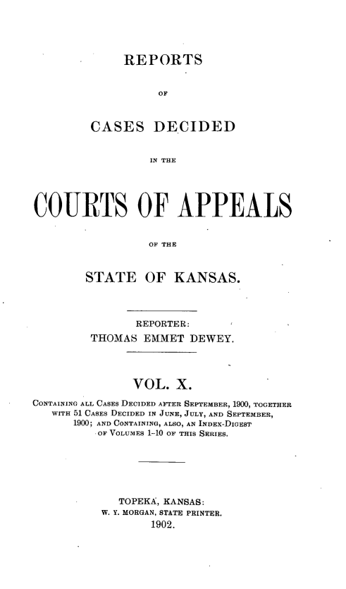 handle is hein.statereports/rctapks0010 and id is 1 raw text is: 





     REPORTS


          OF



CASES DE.CIDED


         IN THE


COURTS OF APPEALS


                  OF THE



        STATE OF KANSAS.


                REPORTER:
         THOMAS EMMET DEWEY.




               VOL. X.

CONTAINING ALL CASES DECIDED AFTER SEPTEMBER, 1900, TOGETHER
   WITH 51 CASES DECIDED IN JUNE, JULY, AND SEPTEMBER,
      1900; AND CONTAINING, ALSO, AN INDEX-DIGEST
          OF VOLUMES 1-10 OF THIS SERIES.







             TOPEKA, KANSAS:
           W. Y. MORGAN, STATE PRINTER.
                  1902.


