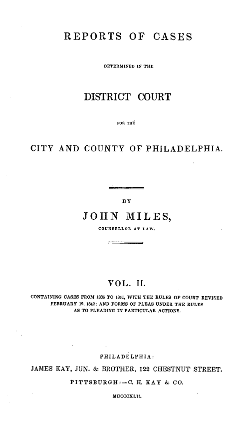 handle is hein.statereports/rctrtphia0002 and id is 1 raw text is: ï»¿REPORTS OF CASES
DETERMINED IN THE
DISTRICT COURT
FOR THE
CITY AND COUNTY OF PHILADELPHIA.

BY

JOHN MILES,
COUNSELLOR AT LAW.
VOL. II.
CONTAINING CASES FROM 1836 TO 1841, WITH THE RULES OF COURT REVISED
FEBRUARY 19, 1842; AND FORMS OF PLEAS UNDER THE RULES
AS TO PLEADING IN PARTICULAR ACTIONS.
PHILADELPHIA:
JAMES KAY, JUN. & BROTHER, 122 CHESTNUT STREET.
PITTSBURGH:-C. H. KAY & CO.

MDCCCXLII.


