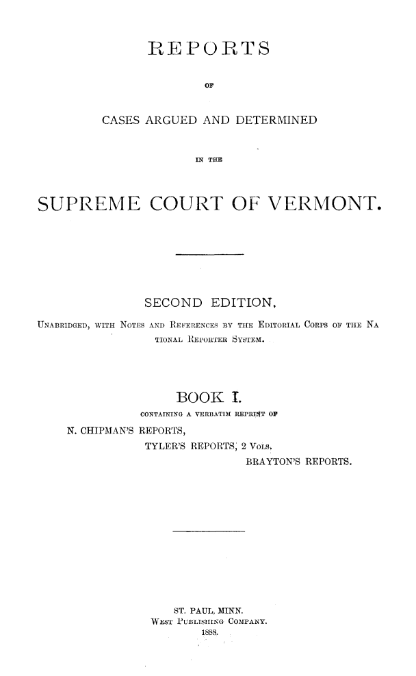 handle is hein.statereports/rcvtseced0001 and id is 1 raw text is: 



       REPORTS


               OF



CASES ARGUED AND DETERMINED



              IN THE


SUPREME COURT OF VERMONT.








                SECOND   EDITION,

UNABRIDGED, WITH NOTES AND REFERENCES BY THIE EDITORIAL CORPS OF THE NA
                 TIONAL REPORTER SYSTEM.





                    BOOK I.
               CONTAINING A VERBATIM RIEPRItT OF

    N. CHIPMAN'S REPORTS,
                TYLER'S REPORTS, 2 VOLSI.
                              BRAYTON'S REPORTS.














                    ST. PAUL, MINN.
                WEST PUBLISHING COMPANY.
                        1888.


