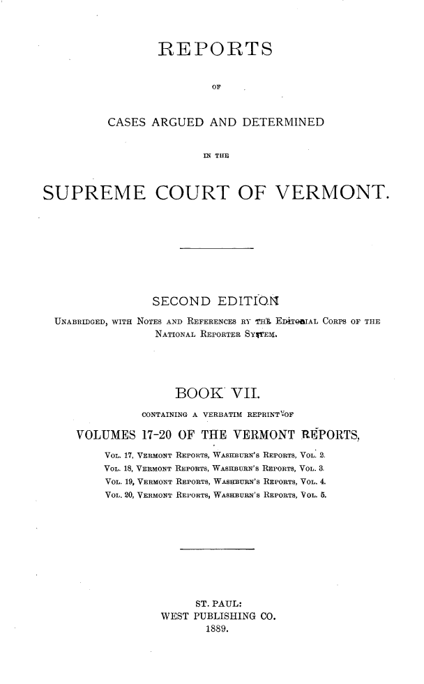 handle is hein.statereports/rcvtseced0007 and id is 1 raw text is: 



        REPORTS


                OF


CASES ARGUED AND DETERMINED


               IN THE


SUPREME COURT OF VERMONT.









                 SECOND EDITION

  UNABRIDGED, WITH NOTES AND REFERENCES RY T'lf EDITQIAL CORPS OF THE
                 NATIONAL REPORTER SYVEX.





                    BOOK VII.

               CONTAINING A VERBATIM REPRINT- OF

     VOLUMES 17-20 OF THE VERMONT REPORTS,

         VOL. 17, VERMONT REPORTS, WAStIBURN'S REPORTS, VOL. 2.
         VOL. 18, VERMONT REPORTS, WASHBURN'S REPORTS, VOL. 3.
         VOL. 19, VERMONT REPORTS, WAsHBuRN's REPORTS, VOL. 4.
         VOL. 20, VERMONT REI'ORTS, WASHBURN'S REPORTS, VOL. 5.










                       ST. PAUL:
                  WEST PUBLISHING CO.
                         1889.


