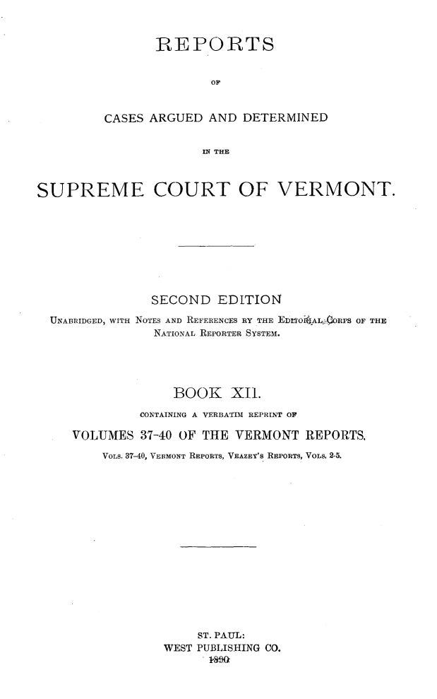 handle is hein.statereports/rcvtseced0012 and id is 1 raw text is: 


       REPORTS


              OP


CASES ARGUED AND DETERMINED


             IN THE


SUPREME COURT OF VERMONT.









               SECOND EDITION

  UNABRIDGED, WITH NOTES AND REFERENCES RY THE EDFIOi JAL'ORPS OF THE
                NATIONAL REPORTER SYSTEM.





                  BOOK XI1.

              CONTAINING A VERBATIM REPRINT OF

     VOLUMES 37-40 OF THE VERMONT REPORTS.

         VOLs. 37-40, VERMONT REPORTS, VEAZEY'S REPORTS, VOLS. 2-5.
















                      ST. PAUL:
                 WEST PUBLISHING CO.
                      . 10aG


