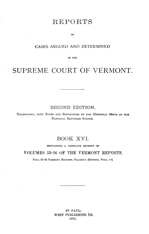 handle is hein.statereports/rcvtseced0016 and id is 1 raw text is: 





       REPO.RTS


               OF



CASES ARGUED AND DETERMINED


             IN THE


SUPREME COURT OF VERMONT.









               SECOND EDITION,

  UNABRIDGED, WITH NOTES AND REFERENCES RY THE EDITORIAL ORPS OF THE
                NATIONAL. REPORTER SYSTEM.





                  BOOK XVI.

              CONTAINING A VERBATIM REPRINT OF

     VOLUMES 53-56 OF THE VERMONT REPORTS,

        VoLs. 53-56 VERMONT REPORTS, PALMER'S REPORTS, VOLS. 1--L














                     ST. PAUL:
                 WEST PUBLISHING bO.
                       1891.


