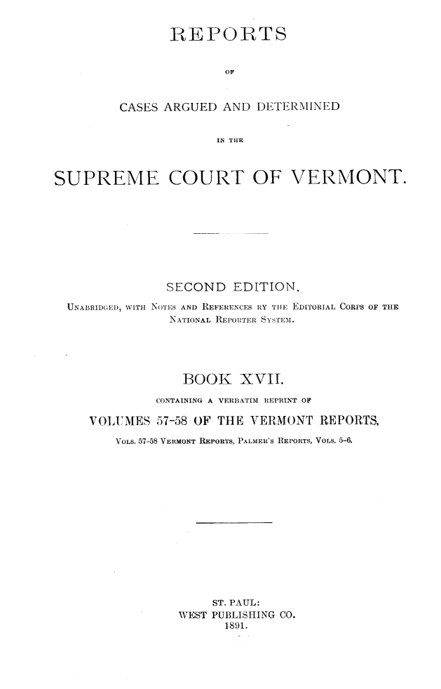handle is hein.statereports/rcvtseced0017 and id is 1 raw text is: 

       REPORTS


               OF


CASES ARGUED AND DETERMINED


              IN THE


SUPREME COURT OF VERMONT.









                SECOND EDITION,

  UNABRIDGED, WITH NOTES AND REFERENCES RY THE EDITORIAL CORPS OF THE
                NATIONAL REPORTER SYSTEM.





                  BOOK XVII.

              CONTAINING A VERBATIM REPRINT OF

     VOLUMES 57-58 OF TIlE VERMONT REPORTS,

         VOLS. 57-58 VERMONT RIEPORTS, PALMER'S REPORTS, VOLS. 5-6.















                      ST. PAUL:
                 WEST PUBLISHING CO.
                        1891.


