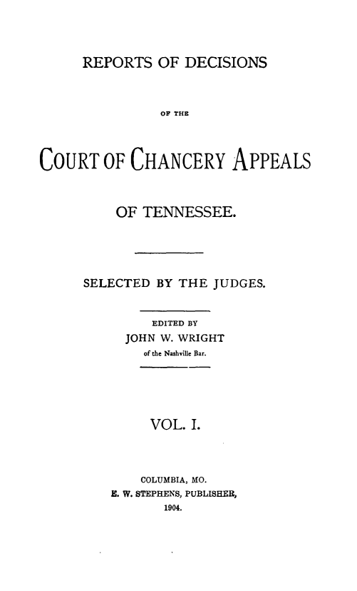 handle is hein.statereports/rdchtn0001 and id is 1 raw text is: 




      REPORTS OF DECISIONS



                OF TLH E




COURT OF CHANCERY APPEALS


    OF TENNESSEE.





SELECTED BY THE JUDGES.


         EDITED BY
     JOHN W. WRIGHT
        of the Nashville Bar.


     VOL. I.




     COLUMBIA, MO.
E. W. STEPHENS, PUBLISHER,
       1904.


