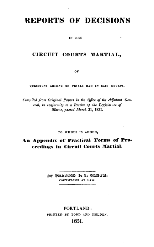 handle is hein.statereports/rdcircm0001 and id is 1 raw text is: 



REPORTS OF DECISIONS


                   IN THE



    CIRCUIT COURTS MARTIAL,



                     OF


   QUESTIONS ARISING ON TRIALS HAD IN SAID COURTS.


Compiled from Original Papers in the Office of the Adjutant Gen-
    eral, in conformity to a Resolve of the Legislature of
            Maine, passed March 31, 1831.




              TO WHICH IS ADDED,

An Appendix of Practical Forms of Pro-
    ceedings in Circuit Courts Martial.







               COUNSELLOR AT LAW.






                 PORTLAND:
          PRINTED BY TODD AND HOLDEN.
                    1831.


