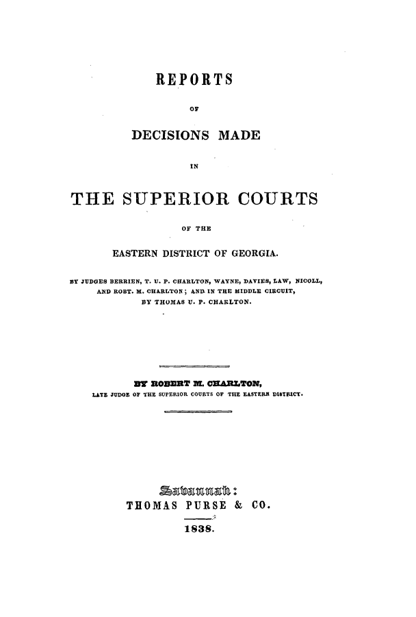 handle is hein.statereports/rdmscgeo0001 and id is 1 raw text is: ï»¿REPORTS
OF
DECISIONS MADE
IN

THE SUPERIOR COURTS
OF THE
EASTERN DISTRICT OF GEORGIA.
BY JUDGES BERRIEN, T. U. P. CHARLTON, WAYNE, DAVIES, LAW, NICOLL,
AND ROBT. M. CHARLTON; ANIA IN THE MIDDLE CIRCUT,
BY THOMAS U. P. CHARLTON.
MT ROBERT 1L CXARLTON,
LATE JUDGE OF THE SUPERIOR COURTS OF THE EASTERN DISTEICT.
THOMAS PURSE & CO.
1838.


