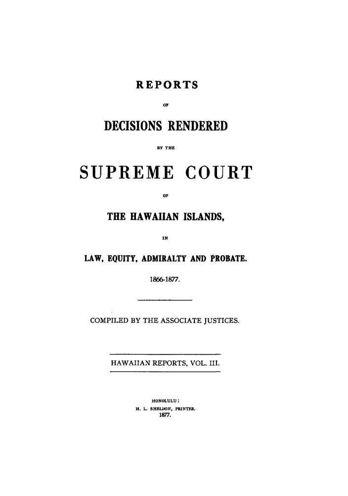 handle is hein.statereports/rdschileap0003 and id is 1 raw text is: REPORTS
OF
DECISIONS RENDERED
BY THE
SUPREME COURT
OF
THE HAWAIIAN ISLANDS,
IN
LAW, EQUITY, ADMIRALTY AND PROBATE.
1866-1877.
COMPILED BY THE ASSOCIATE JUSTICES.
HAWAIIAN REPORTS, VOL. III.
HONOLULU:
H. L. SHELJON, pINTFt..
1877.


