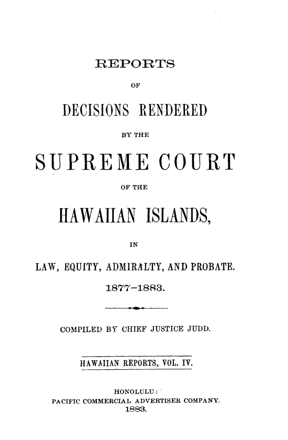 handle is hein.statereports/rdschileap0004 and id is 1 raw text is: REPORTS
OF
DECISIONS RENDERED
BY THE

SUPREME COURT
OF THE
HAWAIIAN ISLANDS,
IN
LAW, EQUITY, ADMIRALTY, AND PROBATE.
1877-1883.

COMPILED BY CHIEF JUSTICE JUDD.
HAWAIIAN REPORTS, VOL. IV.
HONOLULU:'
PACIFIC COMMERCIAL ADVERTISER COMPANY.
1883.


