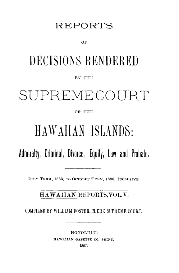 handle is hein.statereports/rdschileap0005 and id is 1 raw text is: REPORTS

OF
I)ECISIONS RENI)EREI)
BY THE
SUPREME COURT
OF THE
HAWAIIAN ISLANDS:
Admiralty, Criminal, Divorce, [quity, Law and Probate.
JULY TERM, 1883, TO OCTOBER TERM, 1886, INCLUSIVE.
HAWAIIAN REPORTS,VOL.V.
COMPILED BY WILLIAM FOSTER, CLERK SUPREME COURT,
HONOLULU:
HAWAIIAN GAZETTE CO. PRINT,



