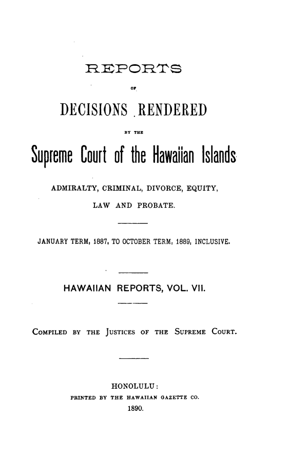 handle is hein.statereports/rdschileap0007 and id is 1 raw text is: R9EPOIRT$
OF
DECISIONS . RENDERED
By THE
Supreme Court of the Hawaiian Islands.
ADMIRALTY, CRIMINAL, DIVORCE, EQUITY,
LAW AND PROBATE.
JANUARY TERM, 1887, TO OCTOBER TERM, 1889, INCLUSIVE.
HAWAIIAN REPORTS, VOL. VII.
COMPILED BY THE JUSTICES OF THE SUPREME COURT.
HONOLULU:
PRINTED BY THE HAWAIIAN GAZETTE CO.
1890.


