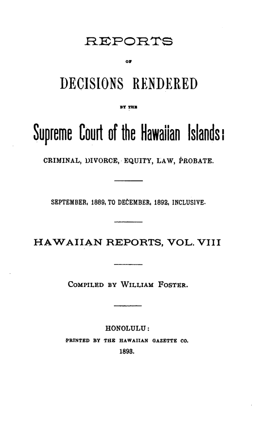 handle is hein.statereports/rdschileap0008 and id is 1 raw text is: HRP ORTs
or
DECISIONS RENDERED
13Tur1
Supreme Court of the Hawaiian Islands l
CRIMINAL, DIVORCE, EQUITY, LAW, PROBATE.
SEPTEMBER, 1889, TO DECEMBER, 1892, INCLUSIVE.
HAWAIIAN REPORTS, VOL. VIII
COMPILED BY WILLIAM FOSTER.
HONOLULU:
PRINTED BY THE HAWAIIAN GAZETTE CO.
1898.


