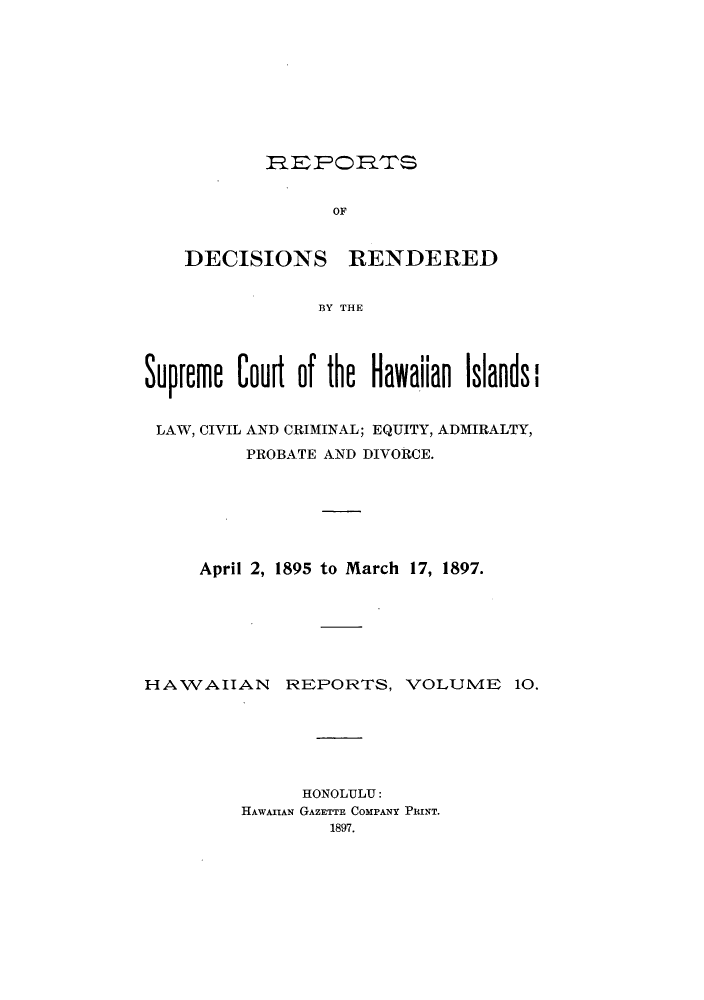 handle is hein.statereports/rdschileap0010 and id is 1 raw text is: REPODS

OF

DECISIONS

RENDERED

BY THE

Supreme Court of the Hawaiian Islands
LAW, CIVIL AND CRIMINAL; EQUITY, ADMIRALTY,
PROBATE AND DIVORCE.
April 2, 1895 to March 17, 1897.

HAWAIIAN

REPORTS, VOLUME 10.

HONOLULU:
HAWAIIAN GAZETTE COMPANY PRINT.
1897.


