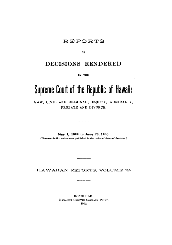 handle is hein.statereports/rdschileap0012 and id is 1 raw text is: rFOITs
OF
DECISIONS RENDERED
BY THE

Supreme Court of the Republic of Hawaii

L AW, CIVIL AND CRIMINAL; EQUITY,
PROBATE AND DIVORCE.

ADMIRALTY,

May I, 1899 to June 20, 1900.
(The eoses in this volume are piiblished in the order of dates of decision.)
HAWAIIAN REPORTS, VOLUME 12.
HONOLULU:
HAWAIIAN GAZETTE COMPANY PRINT,
1900.


