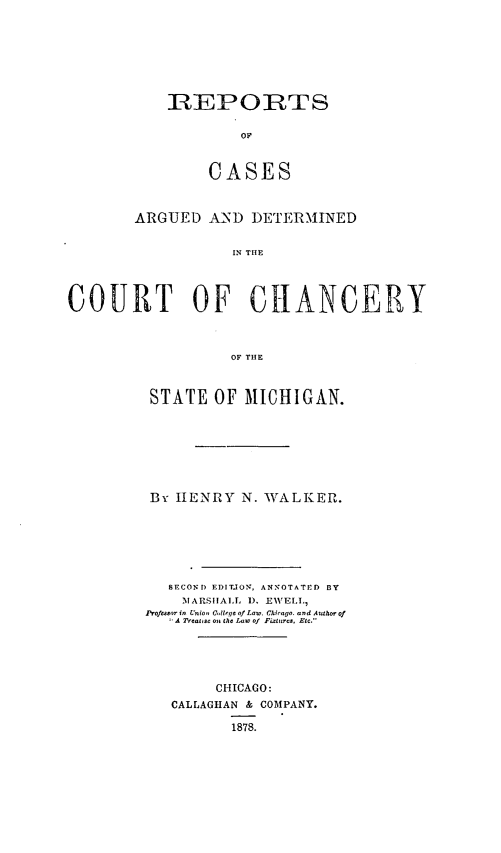 handle is hein.statereports/recaaccmich0001 and id is 1 raw text is: REPORTS
OF
CASES

ARGUED AND DETERMINED
IN THE
COURT OF CIANCERY
OF THE

STATE OF MICHIGAN.
By HENRY N. WALKER.
SECOND EDITION, ANNOTATED BY
ATARSIALT, 1). EIVCEI,
Profeoar in Union C,, OW, of Law. Chirago. and Auth. of
A Treat, s  a,, th  Law of Fixtures, Etc.'
CHICAGO:
CALLAGHAN & COMPANY.
1878.


