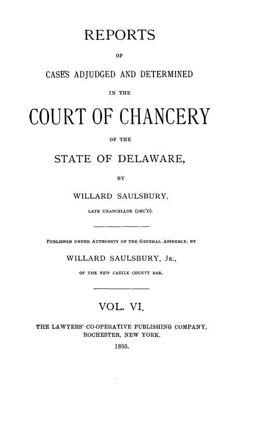 handle is hein.statereports/recaadccdela0006 and id is 1 raw text is: 




           REPORTS


                  OF


    CASES ADJUDGED AND DETERMINED

                IN THE



COURT OF CHANCERY

                 OF THE


     STATE OF DELAWARE,


                  BY


         WILLARD  SAULSBURY,

            LATE CHANCELLOR (DEC'D).




    PUBLISHED UNDER AUTHORITY OF THE GENERAL ASSEMBLY, BY


        WILLARD  SAULSBURY, JR.,

          OF THE NEW CASTLE COUNTY BAR.




              VOL.   VI.


 THE LAWYERS' CO-OPERATIVE PUBLISHING COMPANY,
           ROCHESTER, NEW YORK.

                  1895.


