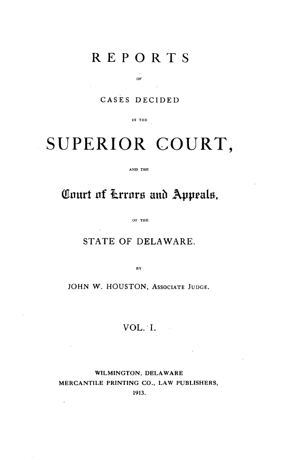 handle is hein.statereports/recaddela0001 and id is 1 raw text is: REPORTS
OF
CASES DECIDED
IN THE

SUPERIOR COURT,
AND THE
(Qourt of Lrror ai Aappeai.,
OF THE

STATE OF DELAWARE.
BY
JOHN W. HOUSTON, ASSOCIATE JUDGE.
VOL. I.

WILMINGTON, DELAWARE
MERCANTILE PRINTING CO., LAW PUBLISHERS,
1913.


