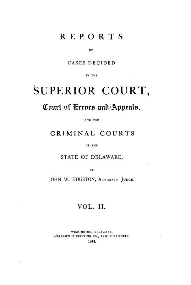 handle is hein.statereports/recaddela0002 and id is 1 raw text is: REPORTS
OF
CASES DECIDED
IN THE

SUPERIOR COURT,
Tourt of Errors aubAppeals,
AND THE
CRIMINAL COURTS
OF THE

STATE OF DELAWARE,
BY
JOHN W. HOUSTON, ASSOCIATE JUDGE.

VOL. II.
WILMINGTON, DELAWARE,
MERCANTILE PRINTING CO., LAW PUBLISHERS.
1914.


