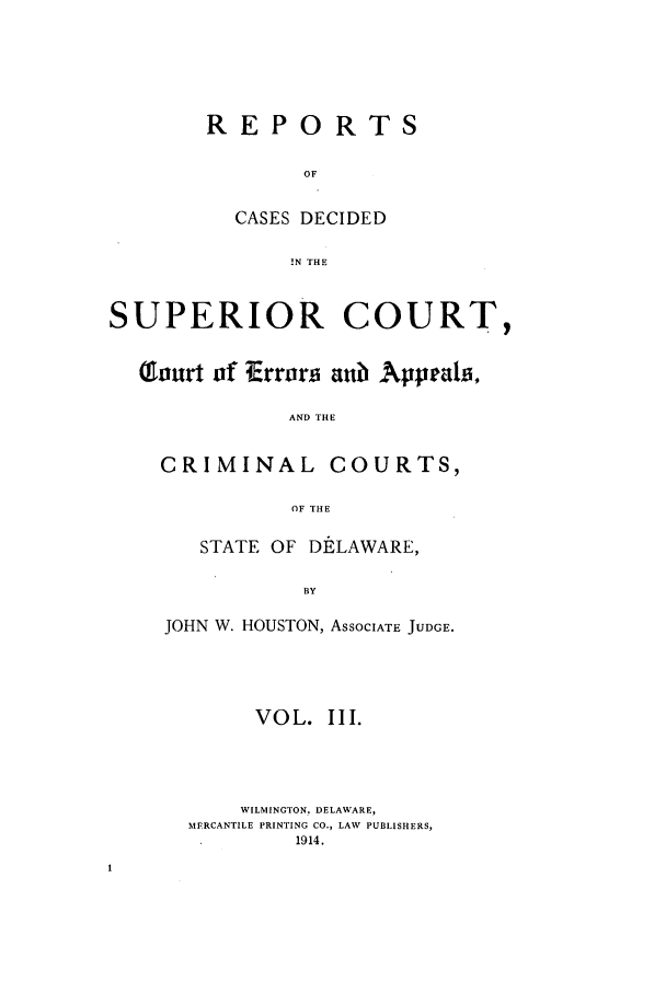 handle is hein.statereports/recaddela0003 and id is 1 raw text is: REPORTS
OF
CASES DECIDED
1N THE

SUPERIOR COURT,
T1ourt of Errors aub? Appeals,
AND THE
CRIMINAL COURTS,
OF THE

STATE OF DELAWARE,
BY
JOHN W. HOUSTON, ASSOCIATE JUDGE.

VOL. III.
WILMINGTON, DELAWARE,
MERCANTILE PRINTING CO., LAW PUBLISHERS,
1914.


