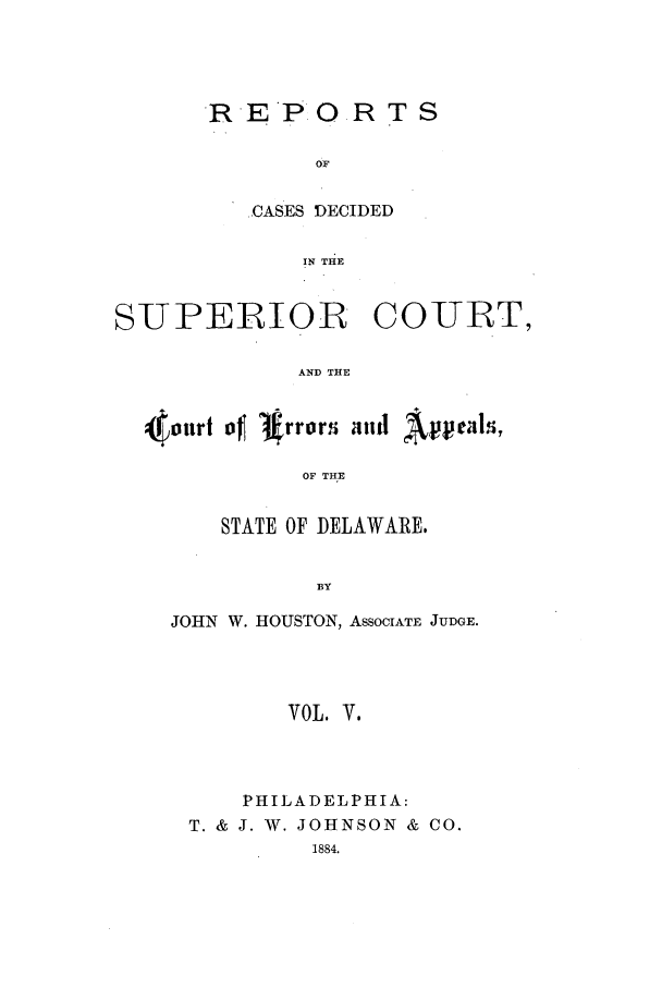 handle is hein.statereports/recaddela0005 and id is 1 raw text is: RE*P 0 R T S
OF
CASES DECIDED
IN THE

SUPERIOR COTURT,
AND THE
outwf it, rrorii and A' 
OF THE

STATE OF DELAWARE.
BY
JOHN W. HOUSTON, ASSOCIATE JUDGE.
VOL. V.

PHILADELPHIA:
T. & J. W. JOHNSON & CO.
1884.


