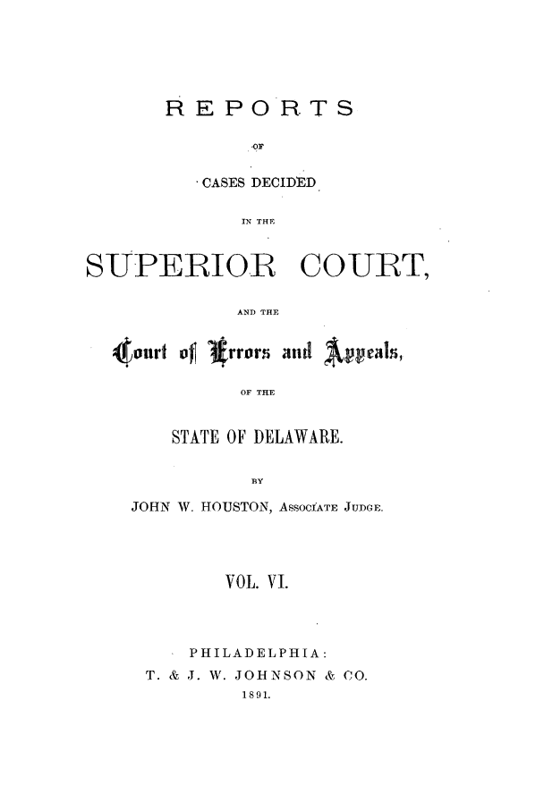 handle is hein.statereports/recaddela0006 and id is 1 raw text is: REPORTS
.OE
CASES DECIDED
IN THE

SUPERIOR COURT,
AND THE
ot of rror  andp l
OF THE

STATE OF DELAWARE.
BY
JOHN W. HOUSTON, ASSOCfATE JUDGE.

VOL. VI.
PHILADELPHIA:
T. & J. W. JOHNSON & CO.
1891.



